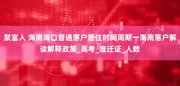 聚富人 海南海口普通落户居住时间周期一海南落户解读解释政策_高考_准迁证_人数