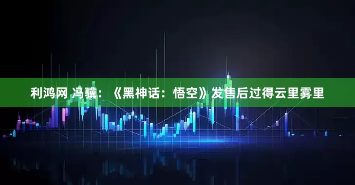 利鸿网 冯骥：《黑神话：悟空》发售后过得云里雾里