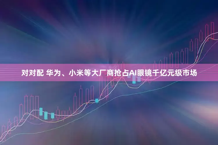 对对配 华为、小米等大厂商抢占AI眼镜千亿元级市场