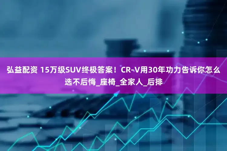 弘益配资 15万级SUV终极答案！CR-V用30年功力告诉你怎么选不后悔_座椅_全家人_后排