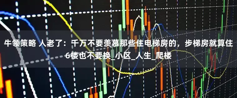 牛领策略 人老了：千万不要羡慕那些住电梯房的，步梯房就算住6楼也不要换_小区_人生_爬楼