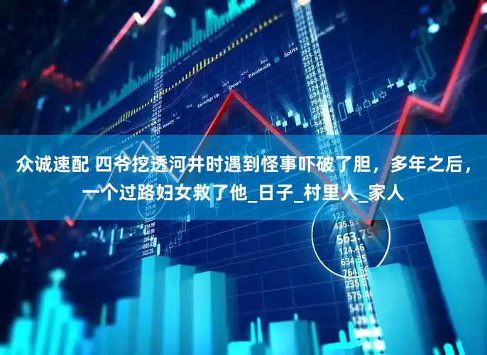众诚速配 四爷挖透河井时遇到怪事吓破了胆，多年之后，一个过路妇女救了他_日子_村里人_家人