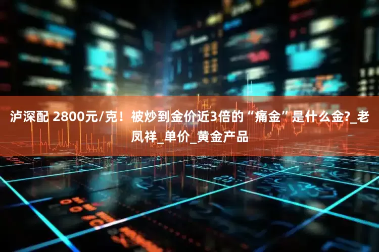 泸深配 2800元/克！被炒到金价近3倍的“痛金”是什么金?_老凤祥_单价_黄金产品