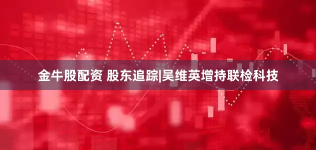 金牛股配资 股东追踪|吴维英增持联检科技