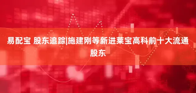 易配宝 股东追踪|施建刚等新进莱宝高科前十大流通股东