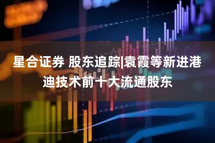 星合证券 股东追踪|袁霞等新进港迪技术前十大流通股东