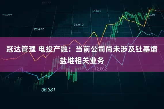 冠达管理 电投产融：当前公司尚未涉及钍基熔盐堆相关业务
