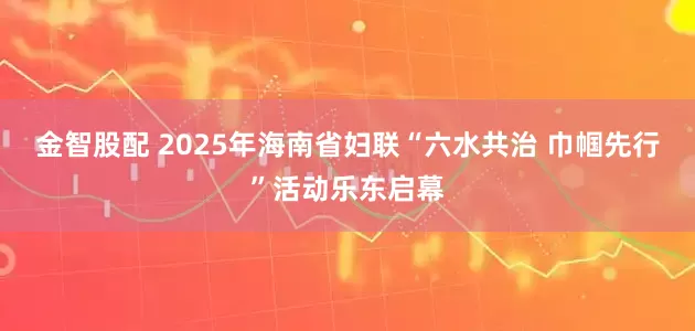 金智股配 2025年海南省妇联“六水共治 巾帼先行”活动乐东启幕