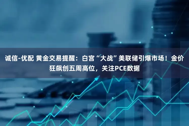 诚信-优配 黄金交易提醒：白宫“大战”美联储引爆市场！金价狂飙创五周高位，关注PCE数据