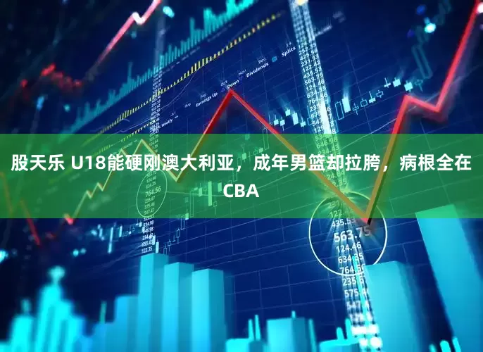 股天乐 U18能硬刚澳大利亚，成年男篮却拉胯，病根全在CBA