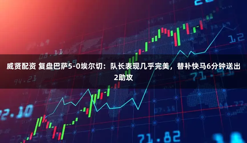 威贤配资 复盘巴萨5-0埃尔切：队长表现几乎完美，替补快马6分钟送出2助攻