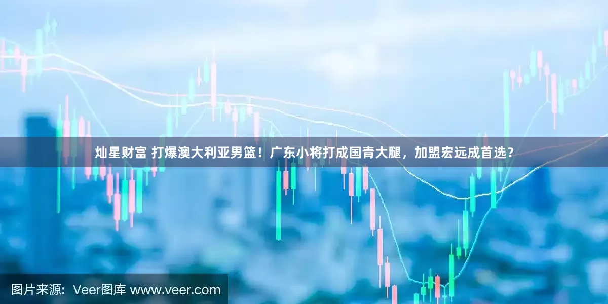 灿星财富 打爆澳大利亚男篮！广东小将打成国青大腿，加盟宏远成首选？