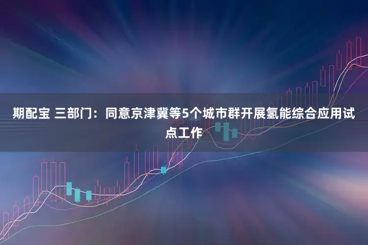 期配宝 三部门：同意京津冀等5个城市群开展氢能综合应用试点工作